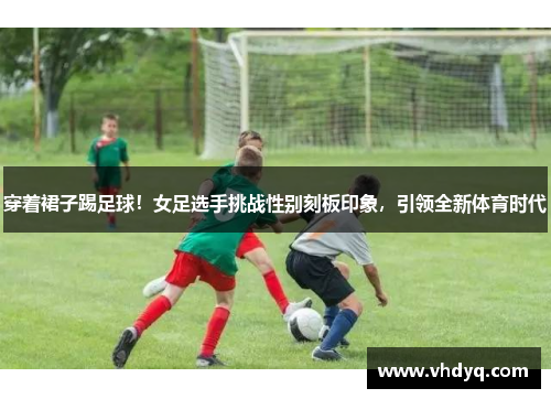 穿着裙子踢足球！女足选手挑战性别刻板印象，引领全新体育时代